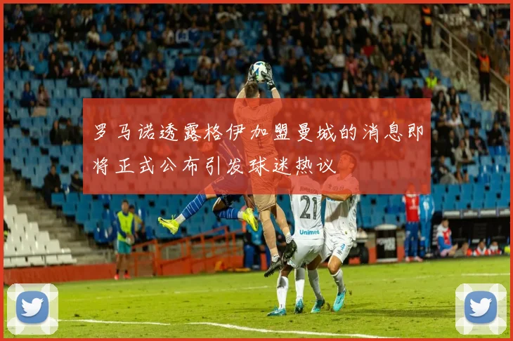 罗马诺透露格伊加盟曼城的消息即将正式公布引发球迷热议