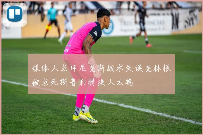 媒体人点评尼克斯战术失误克林根被点死斯普利特换人太晚