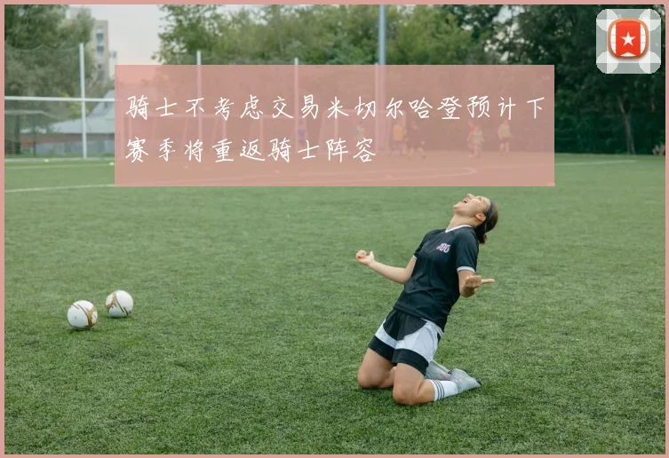 骑士不考虑交易米切尔哈登预计下赛季将重返骑士阵容