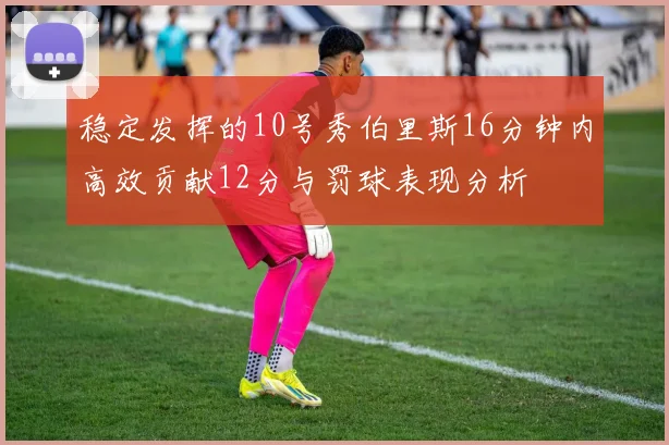 稳定发挥的10号秀伯里斯16分钟内高效贡献12分与罚球表现分析
