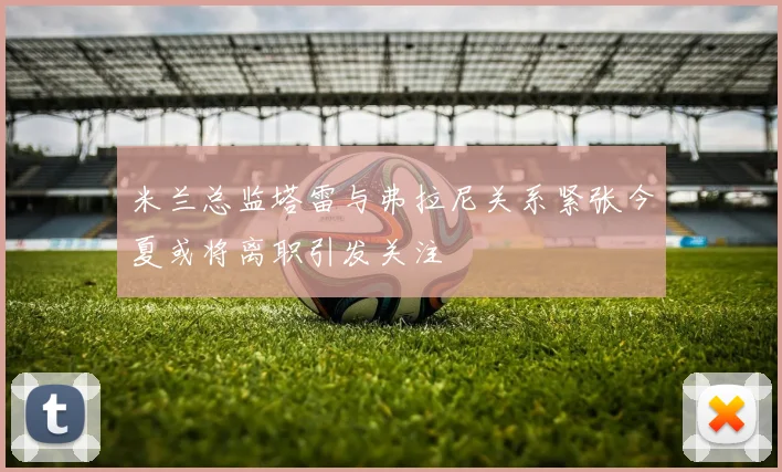 米兰总监塔雷与弗拉尼关系紧张今夏或将离职引发关注