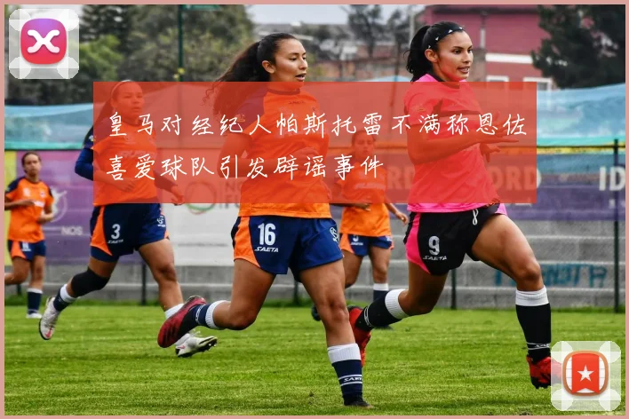 皇马对经纪人帕斯托雷不满称恩佐喜爱球队引发辟谣事件