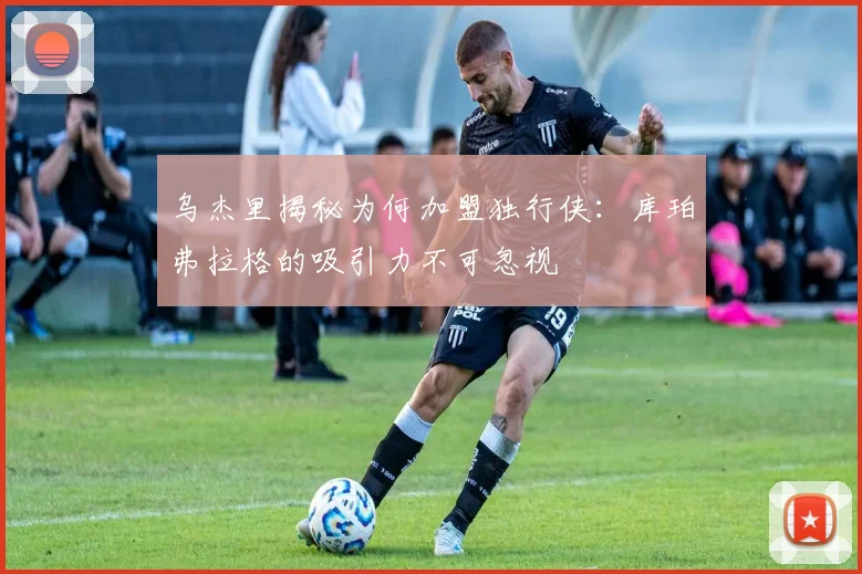 乌杰里揭秘为何加盟独行侠：库珀弗拉格的吸引力不可忽视
