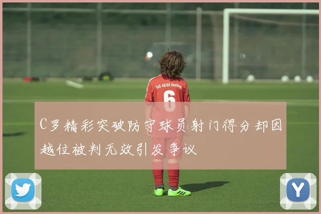 C罗精彩突破防守球员射门得分却因越位被判无效引发争议
