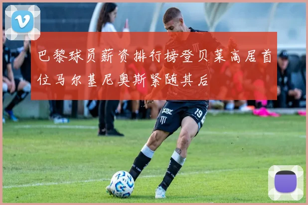巴黎球员薪资排行榜登贝莱高居首位马尔基尼奥斯紧随其后