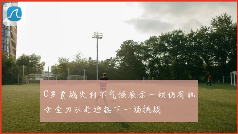 C罗首战失利不气馁表示一切仍有机会全力以赴迎接下一场挑战