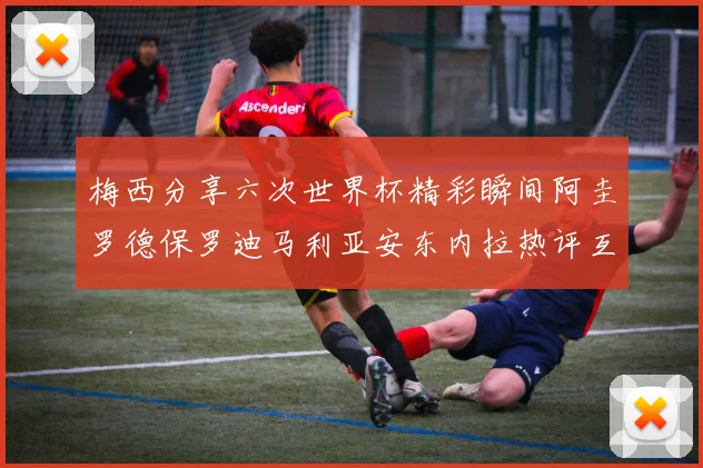 梅西分享六次世界杯精彩瞬间阿圭罗德保罗迪马利亚安东内拉热评互动