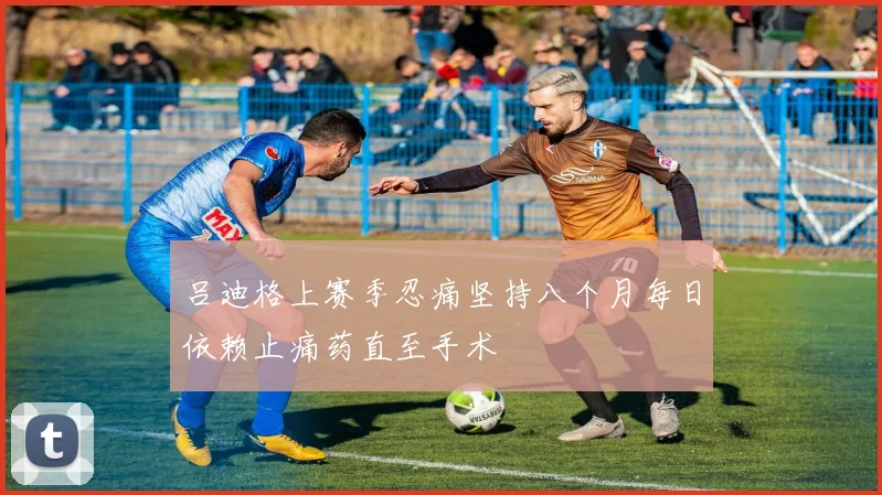 吕迪格上赛季忍痛坚持八个月每日依赖止痛药直至手术