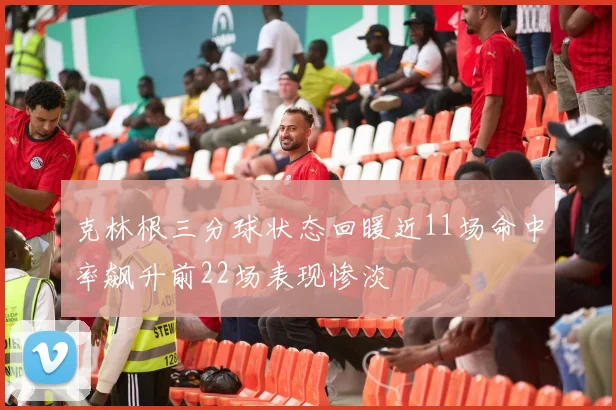 克林根三分球状态回暖近11场命中率飙升前22场表现惨淡