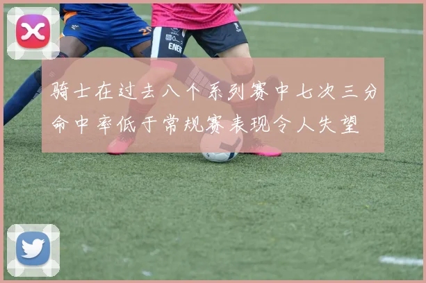 骑士在过去八个系列赛中七次三分命中率低于常规赛表现令人失望