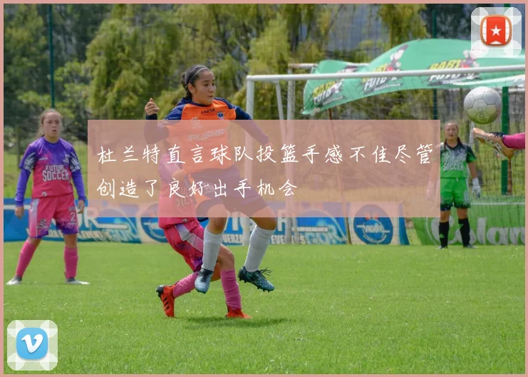 杜兰特直言球队投篮手感不佳尽管创造了良好出手机会