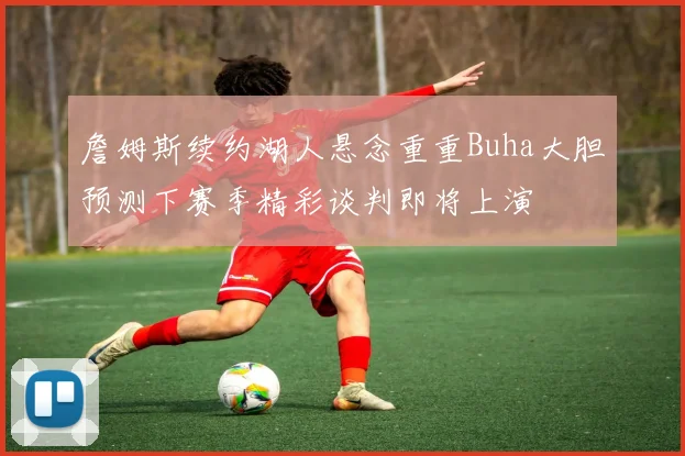 詹姆斯续约湖人悬念重重Buha大胆预测下赛季精彩谈判即将上演
