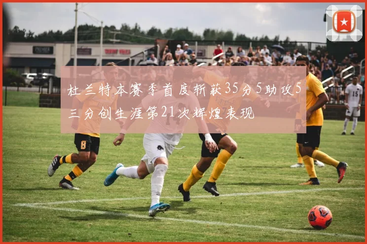 杜兰特本赛季首度斩获35分5助攻5三分创生涯第21次辉煌表现