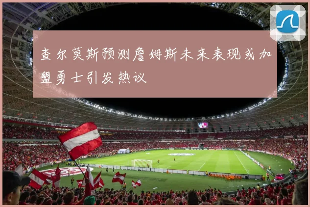查尔莫斯预测詹姆斯未来表现或加盟勇士引发热议