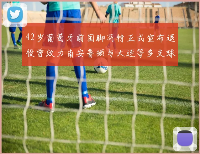 42岁葡萄牙前国脚冯特正式宣布退役曾效力南安普顿与大连等多支球队