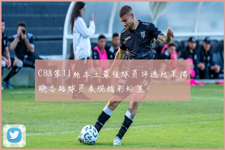 CBA第11轮本土最佳球员评选结果揭晓各路球员表现精彩纷呈