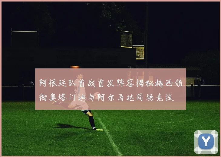 阿根廷队首战首发阵容揭秘梅西领衔奥塔门迪与阿尔马达同场竞技