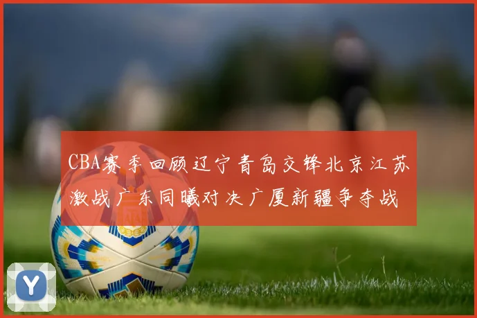 CBA赛季回顾辽宁青岛交锋北京江苏激战广东同曦对决广厦新疆争夺战精彩纷呈