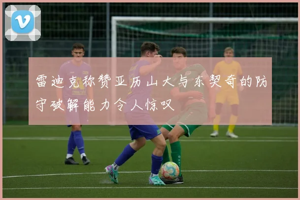 雷迪克称赞亚历山大与东契奇的防守破解能力令人惊叹