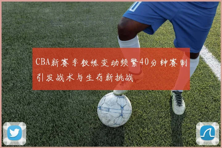 CBA新赛季教练变动频繁40分钟赛制引发战术与生存新挑战