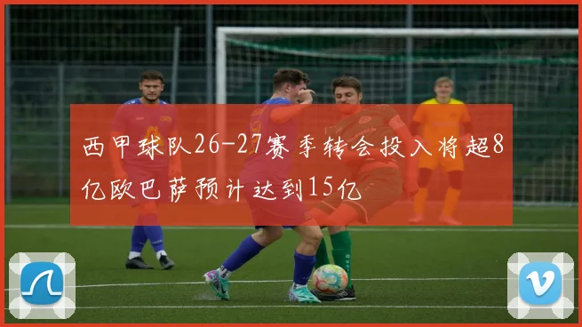 西甲球队26-27赛季转会投入将超8亿欧巴萨预计达到15亿