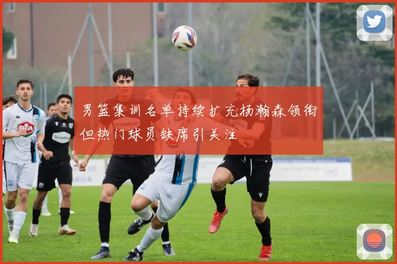 男篮集训名单持续扩充杨瀚森领衔但热门球员缺席引关注