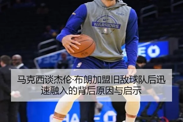 马克西谈杰伦·布朗加盟旧敌球队后迅速融入的背后原因与启示（zh-yabobet.com）